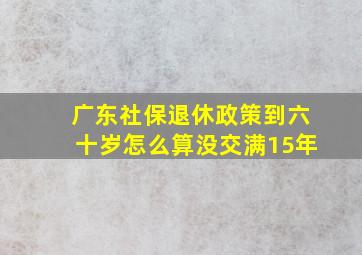 广东社保退休政策到六十岁怎么算没交满15年