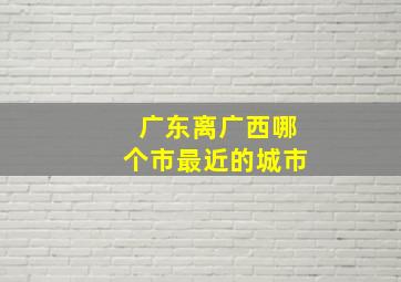 广东离广西哪个市最近的城市