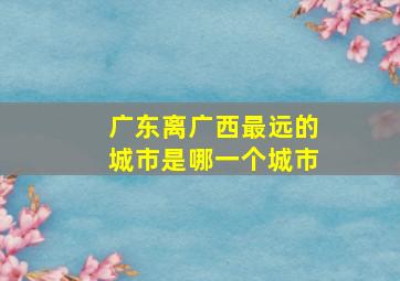 广东离广西最远的城市是哪一个城市