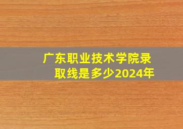 广东职业技术学院录取线是多少2024年