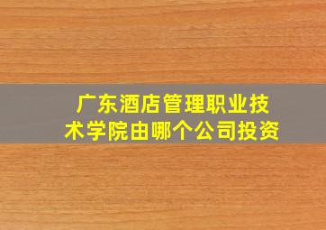 广东酒店管理职业技术学院由哪个公司投资