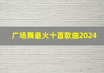 广场舞最火十首歌曲2024