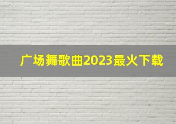 广场舞歌曲2023最火下载