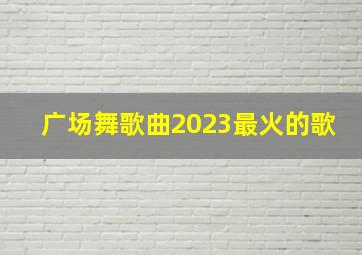 广场舞歌曲2023最火的歌