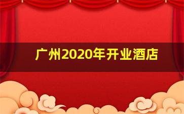 广州2020年开业酒店