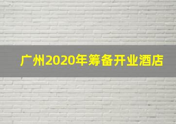 广州2020年筹备开业酒店