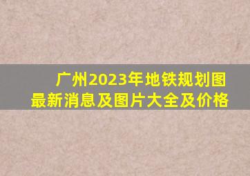 广州2023年地铁规划图最新消息及图片大全及价格