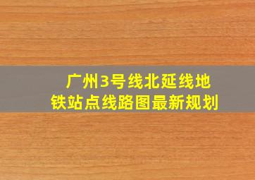 广州3号线北延线地铁站点线路图最新规划