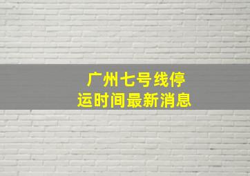 广州七号线停运时间最新消息