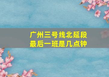 广州三号线北延段最后一班是几点钟