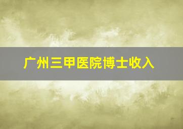 广州三甲医院博士收入