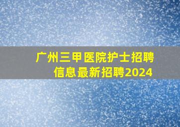 广州三甲医院护士招聘信息最新招聘2024