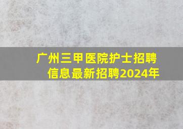 广州三甲医院护士招聘信息最新招聘2024年