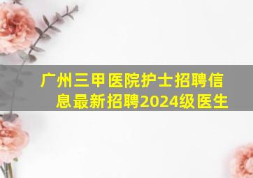 广州三甲医院护士招聘信息最新招聘2024级医生