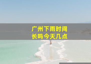 广州下雨时间长吗今天几点