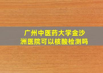 广州中医药大学金沙洲医院可以核酸检测吗