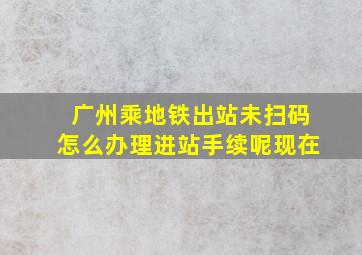 广州乘地铁出站未扫码怎么办理进站手续呢现在