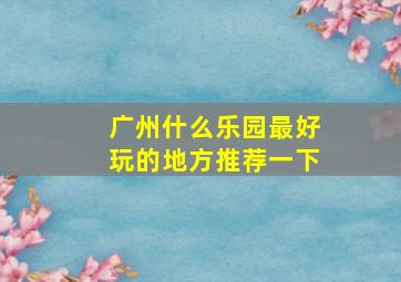 广州什么乐园最好玩的地方推荐一下