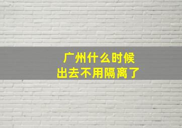 广州什么时候出去不用隔离了