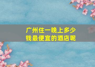 广州住一晚上多少钱最便宜的酒店呢