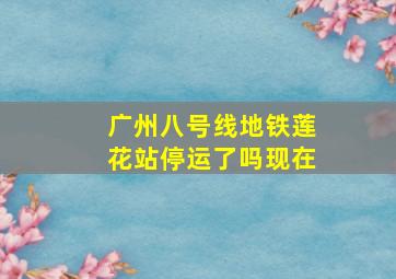 广州八号线地铁莲花站停运了吗现在