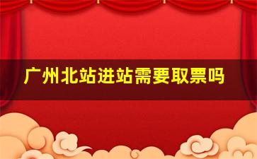 广州北站进站需要取票吗