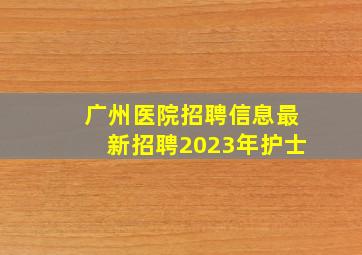 广州医院招聘信息最新招聘2023年护士