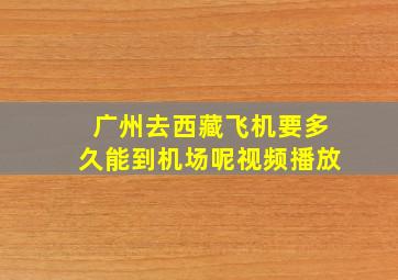 广州去西藏飞机要多久能到机场呢视频播放