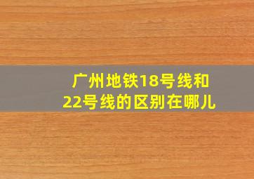 广州地铁18号线和22号线的区别在哪儿