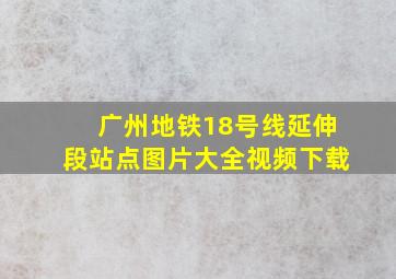 广州地铁18号线延伸段站点图片大全视频下载