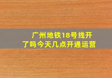 广州地铁18号线开了吗今天几点开通运营