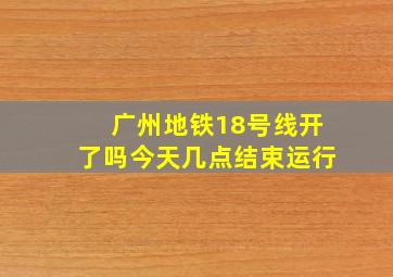 广州地铁18号线开了吗今天几点结束运行