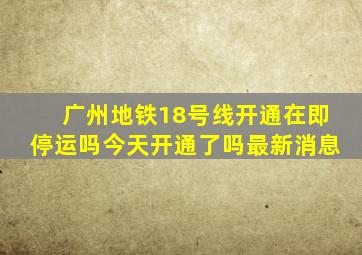 广州地铁18号线开通在即停运吗今天开通了吗最新消息