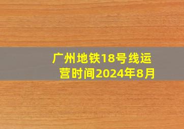 广州地铁18号线运营时间2024年8月