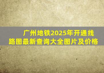 广州地铁2025年开通线路图最新查询大全图片及价格