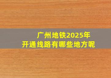 广州地铁2025年开通线路有哪些地方呢