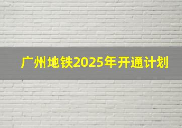 广州地铁2025年开通计划