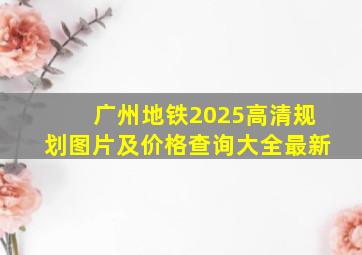 广州地铁2025高清规划图片及价格查询大全最新