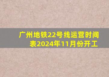 广州地铁22号线运营时间表2024年11月份开工