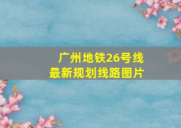 广州地铁26号线最新规划线路图片