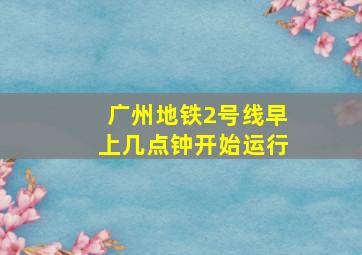 广州地铁2号线早上几点钟开始运行