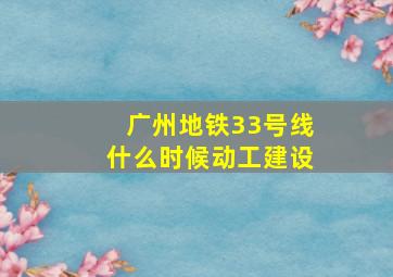 广州地铁33号线什么时候动工建设