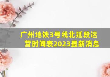 广州地铁3号线北延段运营时间表2023最新消息