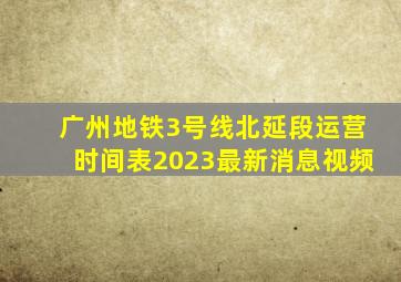 广州地铁3号线北延段运营时间表2023最新消息视频