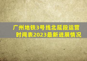 广州地铁3号线北延段运营时间表2023最新进展情况