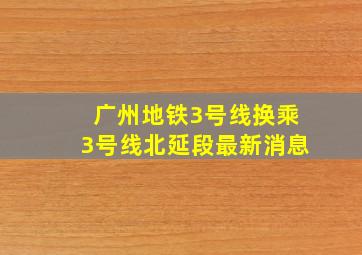 广州地铁3号线换乘3号线北延段最新消息