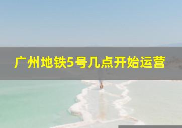 广州地铁5号几点开始运营