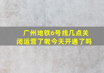 广州地铁6号线几点关闭运营了呢今天开通了吗