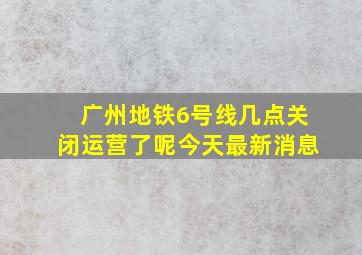 广州地铁6号线几点关闭运营了呢今天最新消息