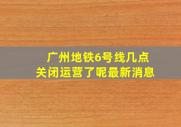 广州地铁6号线几点关闭运营了呢最新消息